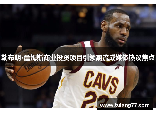 勒布朗·詹姆斯商业投资项目引领潮流成媒体热议焦点