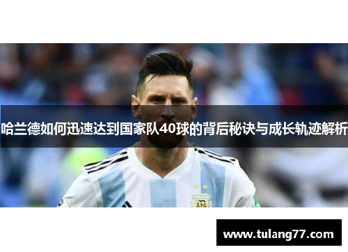哈兰德如何迅速达到国家队40球的背后秘诀与成长轨迹解析