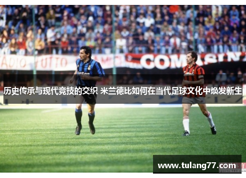 历史传承与现代竞技的交织 米兰德比如何在当代足球文化中焕发新生