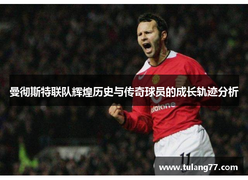 曼彻斯特联队辉煌历史与传奇球员的成长轨迹分析